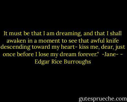 It must be that I am dreaming, and that I shall awaken in a moment to see that awful knife descending toward my heart- kiss me, dear, just once before I lose my dream forever."<br /><br />-Jane- - Edgar Rice Burroughs