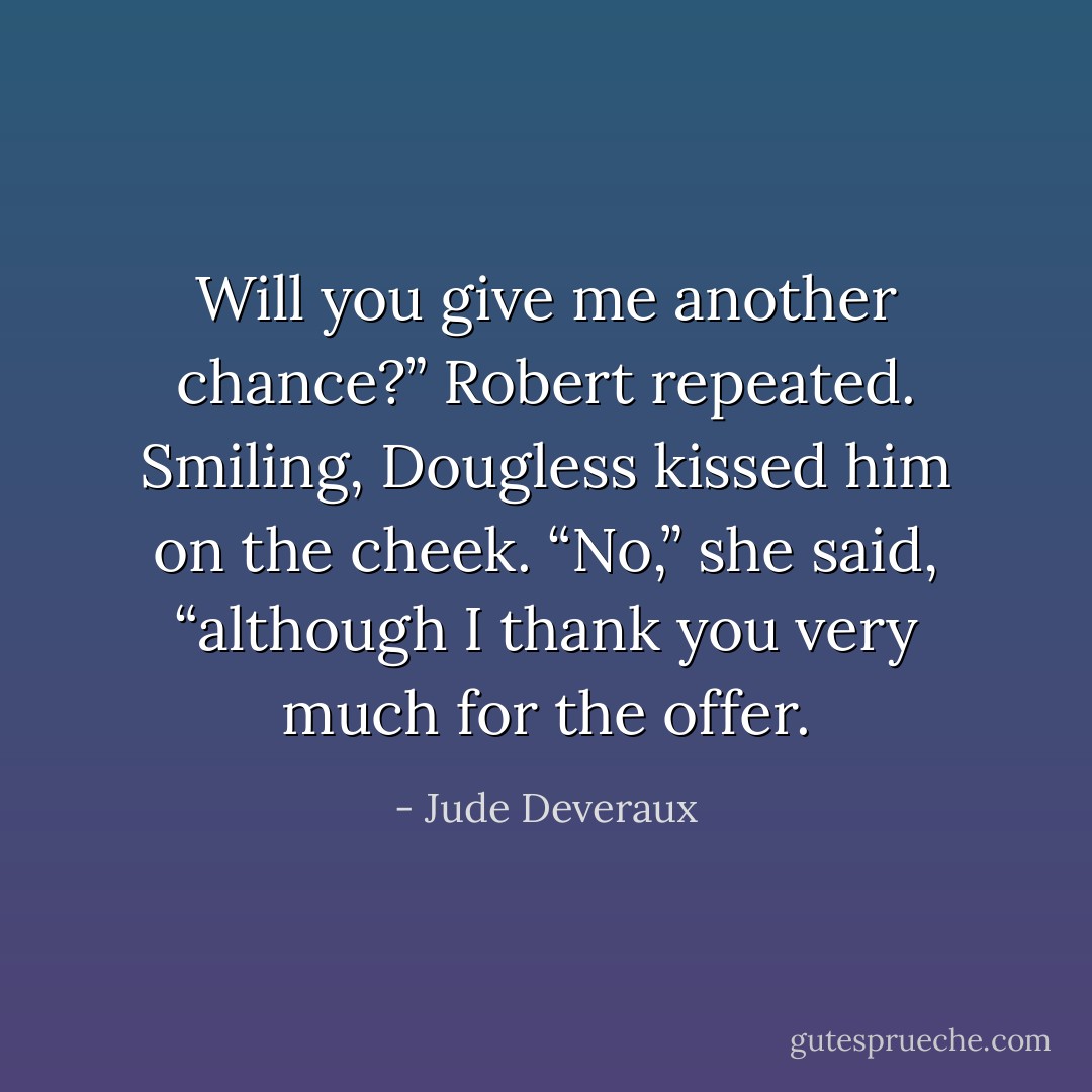 Will you give me another chance?” Robert repeated. Smiling, Dougless kissed him on the cheek. “No,” she said, “although I thank you very much for the offer. - Jude Deveraux