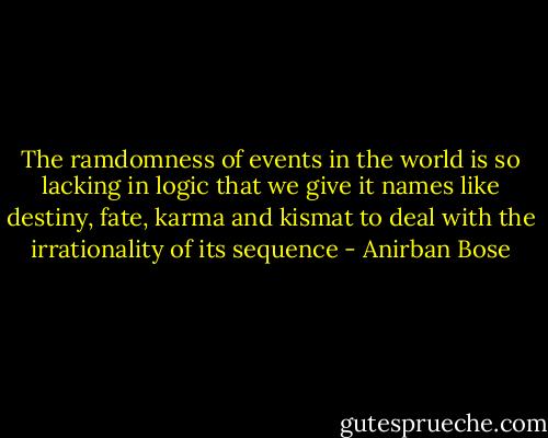 The ramdomness of events in the world is so lacking in logic that we give it names like destiny, fate, karma and kismat to deal with the irrationality of its sequence - Anirban Bose