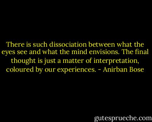 There is such dissociation between what the eyes see and what the mind envisions. The final thought is just a matter of interpretation, coloured by our experiences. - Anirban Bose