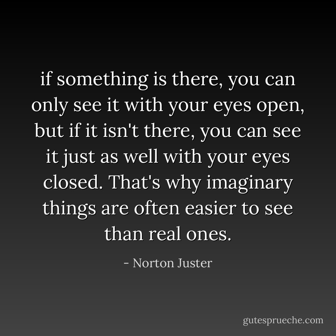 if something is there, you can only see it with your eyes open, but if it isn't there, you can see it just as well with your eyes closed. That's why imaginary things are often easier to see than real ones. - Norton Juster