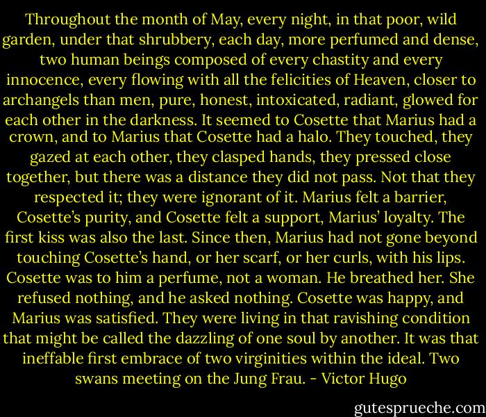 Throughout the month of May, every night, in that poor, wild garden, under that shrubbery, each day, more perfumed and dense, two human beings composed of every chastity and every innocence, every flowing with all the felicities of Heaven, closer to archangels than men, pure, honest, intoxicated, radiant, glowed for each other in the darkness. It seemed to Cosette that Marius had a crown, and to Marius that Cosette had a halo. They touched, they gazed at each other, they clasped hands, they pressed close together, but there was a distance they did not pass. Not that they respected it; they were ignorant of it. Marius felt a barrier, Cosette’s purity, and Cosette felt a support, Marius’ loyalty. The first kiss was also the last. Since then, Marius had not gone beyond touching Cosette’s hand, or her scarf, or her curls, with his lips. Cosette was to him a perfume, not a woman. He breathed her. She refused nothing, and he asked nothing. Cosette was happy, and Marius was satisfied. They were living in that ravishing condition that might be called the dazzling of one soul by another. It was that ineffable first embrace of two virginities within the ideal. Two swans meeting on the Jung Frau. - Victor Hugo