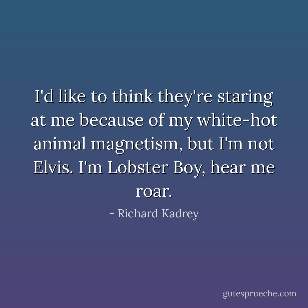 I'd like to think they're staring at me because of my white-hot animal magnetism, but I'm not Elvis. I'm Lobster Boy, hear me roar. - Richard Kadrey