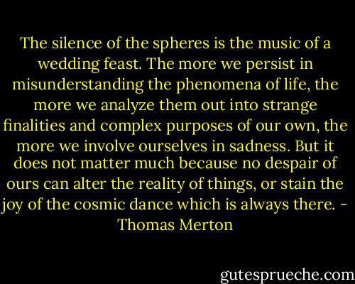 The silence of the spheres is the music of a wedding feast. The more we persist in misunderstanding the phenomena of life, the more we analyze them out into strange finalities and complex purposes of our own, the more we involve ourselves in sadness. But it does not matter much because no despair of ours can alter the reality of things, or stain the joy of the cosmic dance which is always there. - Thomas Merton