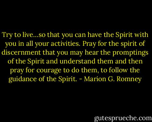 Try to live…so that you can have the Spirit with you in all your activities. Pray for the spirit of discernment that you may hear the promptings of the Spirit and understand them and then pray for courage to do them, to follow the guidance of the Spirit. - Marion G. Romney