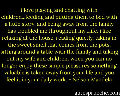 i love playing and chatting with children...feeding and putting them to bed with a little story, and being away from the family has troubled me throughout my...life. i like relaxing at the house, reading quietly, taking in the sweet smell that comes from the pots, sitting around a table with the family and taking out my wife and children. when you can no longer enjoy these simple pleasures something valuable is taken away from your life and you feel it in your daily work. - Nelson Mandela