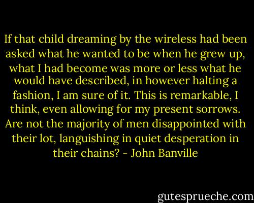 If that child dreaming by the wireless had been asked what he wanted to be when he grew up, what I had become was more or less what he would have described, in however halting a fashion, I am sure of it. This is remarkable, I think, even allowing for my present sorrows. Are not the majority of men disappointed with their lot, languishing in quiet desperation in their chains? - John Banville