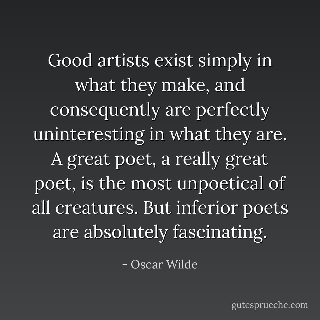 Good artists exist simply in what they make, and consequently are perfectly uninteresting in what they are. A great poet, a really great poet, is the most unpoetical of all creatures. But inferior poets are absolutely fascinating. - Oscar Wilde