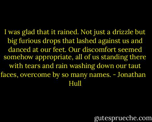 I was glad that it rained. Not just a drizzle but big furious drops that lashed against us and danced at our feet. Our discomfort seemed somehow appropriate, all of us standing there with tears and rain washing down our taut faces, overcome by so many names. - Jonathan   Hull