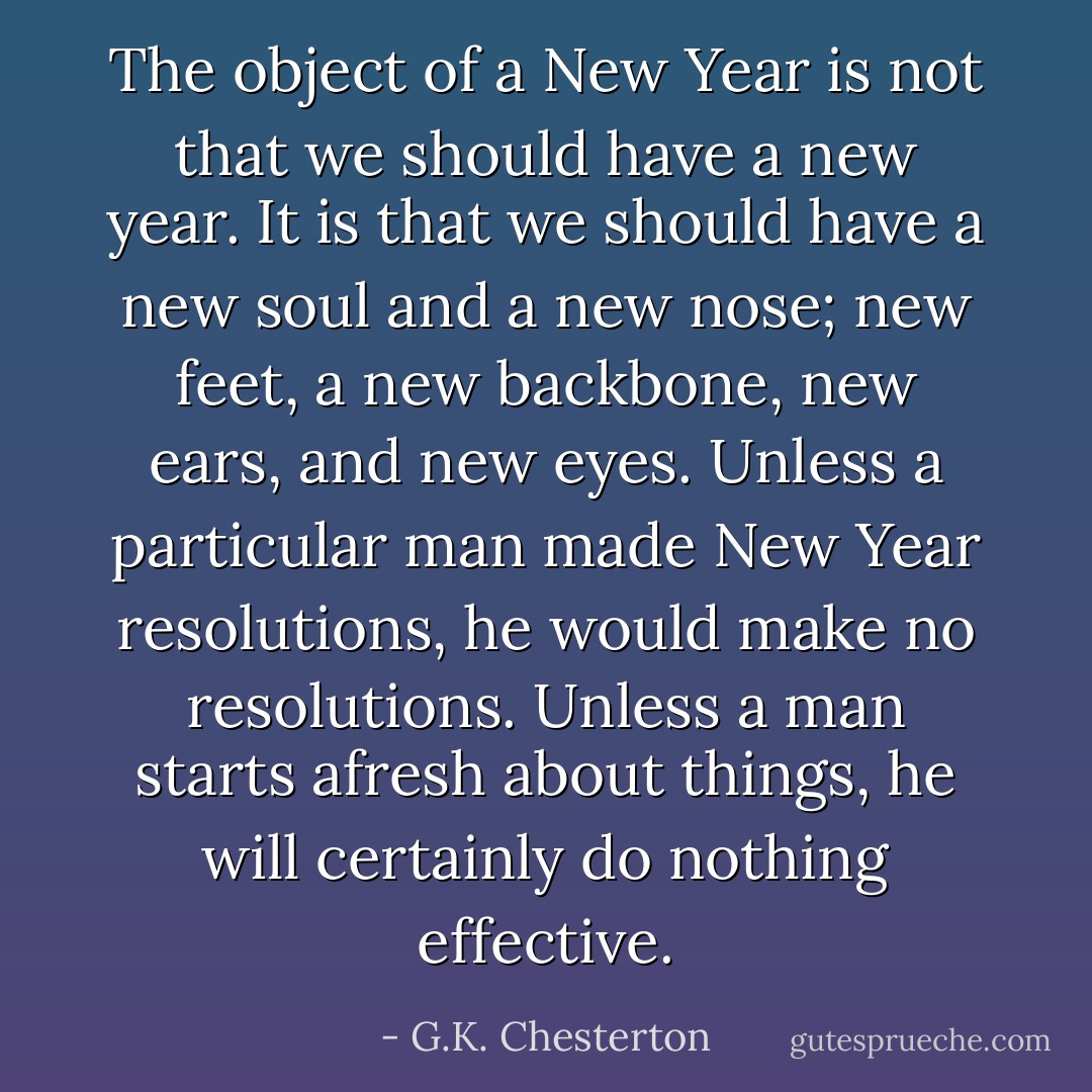 The object of a New Year is not that we should have a new year. It is that we should have a new soul and a new nose; new feet, a new backbone, new ears, and new eyes. Unless a particular man made New Year resolutions, he would make no resolutions. Unless a man starts afresh about things, he will certainly do nothing effective. - G.K. Chesterton