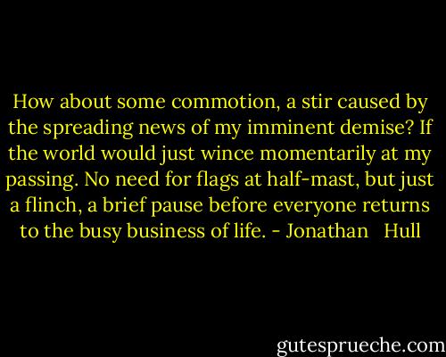 How about some commotion, a stir caused by the spreading news of my imminent demise? If the world would just wince momentarily at my passing. No need for flags at half-mast, but just a flinch, a brief pause before everyone returns to the busy business of life. - Jonathan   Hull