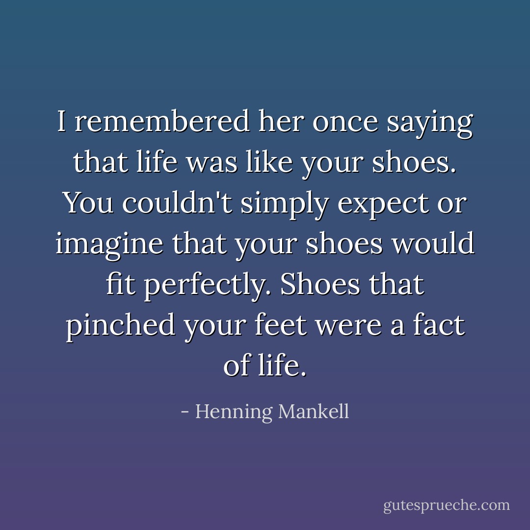 I remembered her once saying that life was like your shoes. You couldn't simply expect or imagine that your shoes would fit perfectly. Shoes that pinched your feet were a fact of life. - Henning Mankell