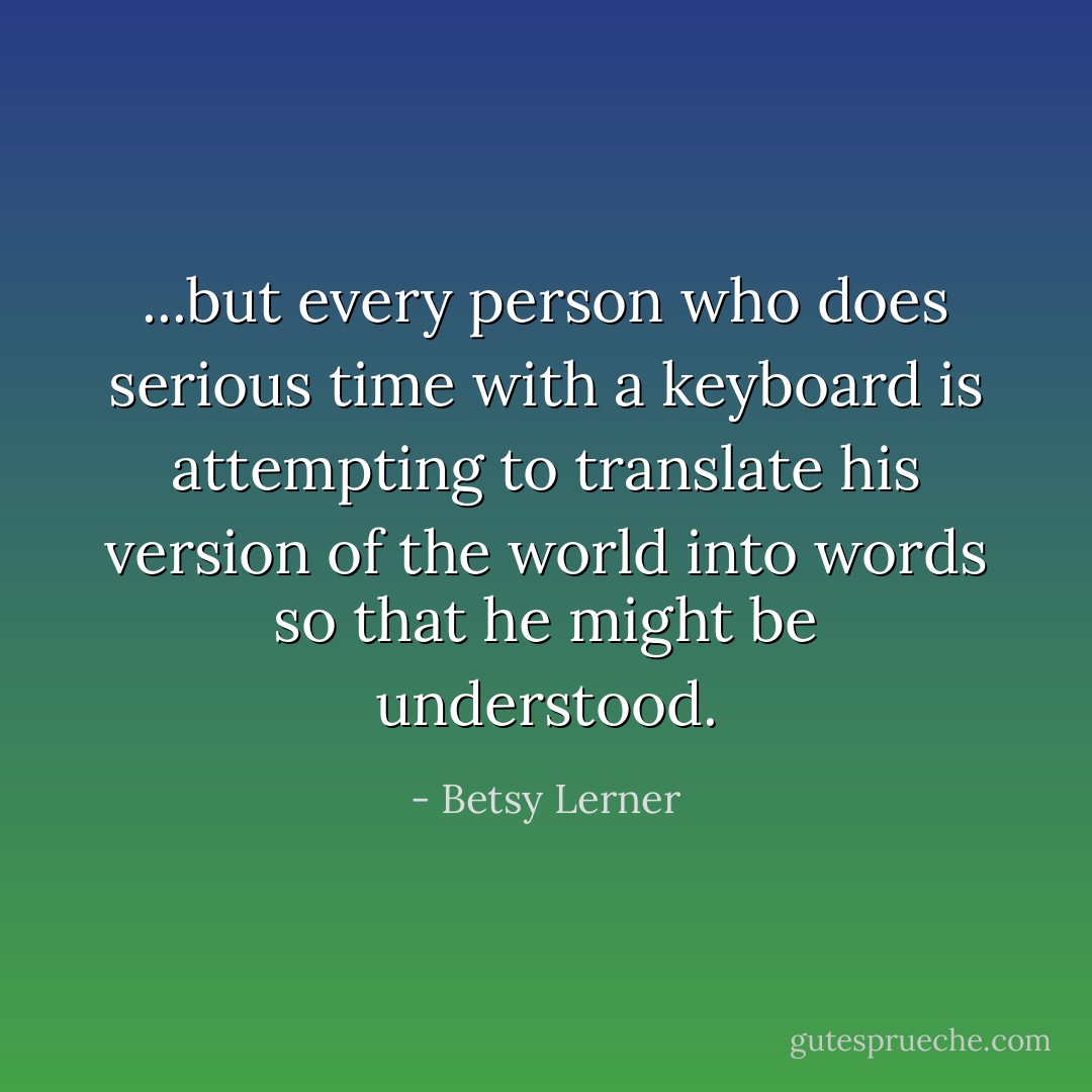 ...but every person who does serious time with a keyboard is attempting to translate his version of the world into words so that he might be understood. - Betsy Lerner