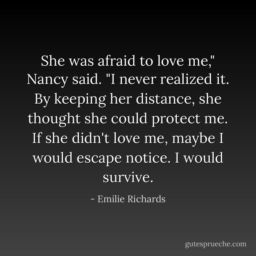 She was afraid to love me," Nancy said. "I never realized it. By keeping her distance, she thought she could protect me. If she didn't love me, maybe I would escape notice. I would survive. - Emilie Richards