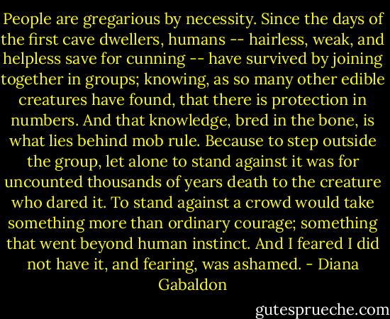 People are gregarious by necessity. Since the days of the first cave dwellers, humans -- hairless, weak, and helpless save for cunning -- have survived by joining together in groups; knowing, as so many other edible creatures have found, that there is protection in numbers. And that knowledge, bred in the bone, is what lies behind mob rule. Because to step outside the group, let alone to stand against it was for uncounted thousands of years death to the creature who dared it. To stand against a crowd would take something more than ordinary courage; something that went beyond human instinct. And I feared I did not have it, and fearing, was ashamed. - Diana Gabaldon