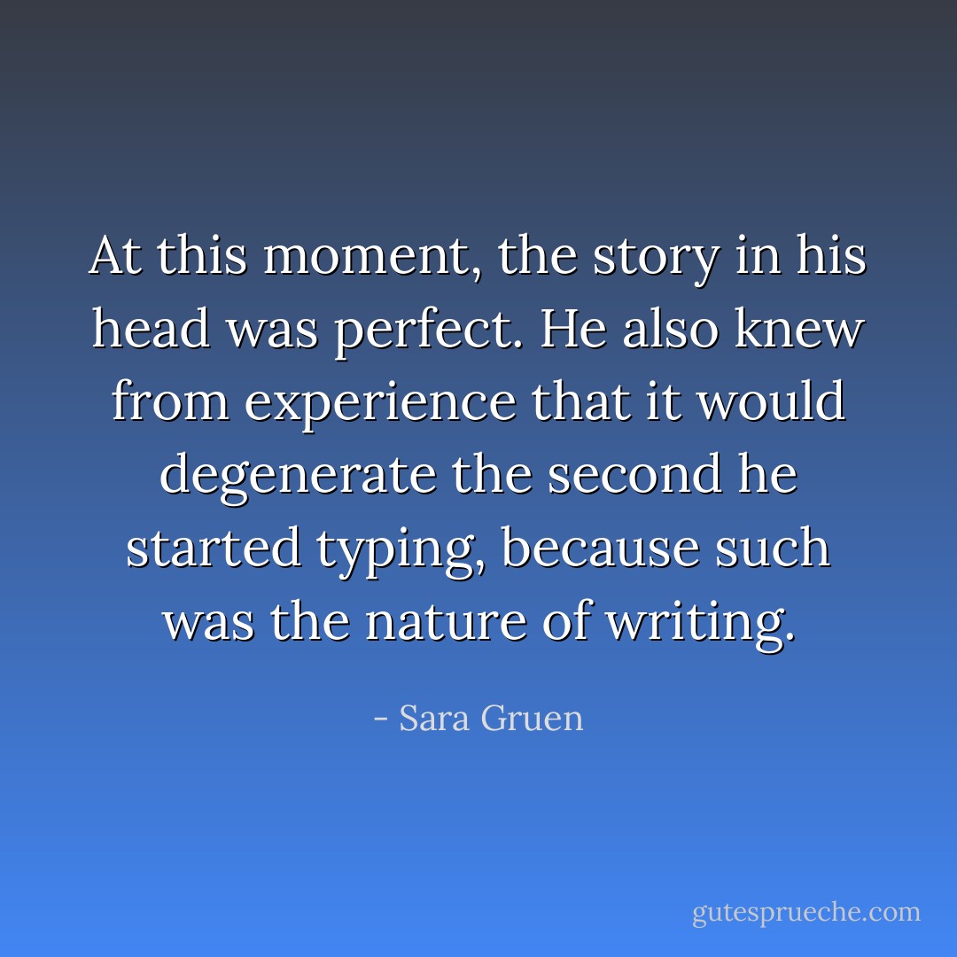 At this moment, the story in his head was perfect. He also knew from experience that it would degenerate the second he started typing, because such was the nature of writing. - Sara Gruen