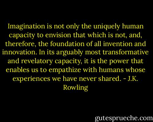 Imagination is not only the uniquely human capacity to envision that which is not, and, therefore, the foundation of all invention and innovation. In its arguably most transformative and revelatory capacity, it is the power that enables us to empathize with humans whose experiences we have never shared. - J.K. Rowling