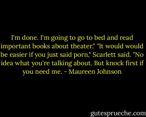 I'm done. I'm going to go to bed and read important books about theater."<br />"It would would be easier if you just said porn," Scarlett said.<br />"No idea what you're talking about. But knock first if you need me. - Maureen Johnson