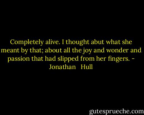 Completely alive. I thought abut what she meant by that; about all the joy and wonder and passion that had slipped from her fingers. - Jonathan   Hull