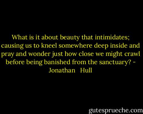 What is it about beauty that intimidates; causing us to kneel somewhere deep inside and pray and wonder just how close we might crawl before being banished from the sanctuary? - Jonathan   Hull
