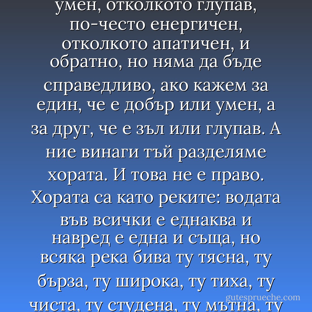 Едно от най-обичаните и разпространени суеверия е това, че всеки човек има свои определени качества, че е добър, зъл, умен, глупав, енергичен, апатичен и т.н. Хората обаче не са точно такива. Ние можем да кажем за един човек, че той по-често бива добър, отколкото зъл, по-често умен, отколкото глупав, по-често енергичен, отколкото апатичен, и обратно, но няма да бъде справедливо, ако кажем за един, че е добър или умен, а за друг, че е зъл или глупав. А ние винаги тъй разделяме хората. И това не е право. Хората са като реките: водата във всички е еднаква и навред е една и съща, но всяка река бива ту тясна, ту бърза, ту широка, ту тиха, ту чиста, ту студена, ту мътна, ту топла. Така и хората. Всеки човек носи в себе си наченки на всички човешки качества и понякога проявява едни, понякога други, а понякога съвсем не прилича на себе си, без да е изменил нещо от същността си. У някои хора тия промени биват особено резки. - Fyodor Dostoevsky