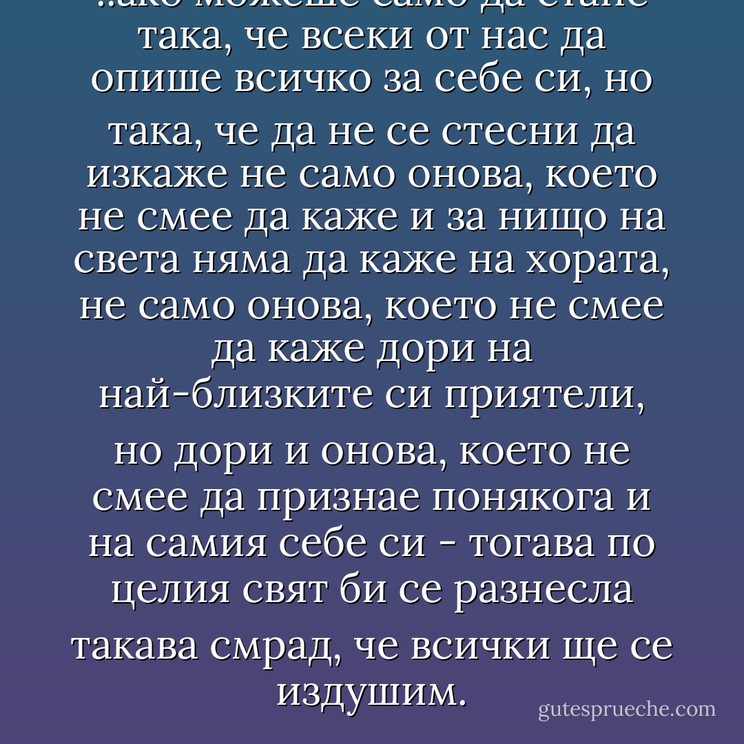 ..ако можеше само да стане така, че всеки от нас да опише всичко за себе си, но така, че да не се стесни да изкаже не само онова, което не смее да каже и за нищо на света няма да каже на хората, не само онова, което не смее да каже дори на най-близките си приятели, но дори и онова, което не смее да признае понякога и на самия себе си - тогава по целия свят би се разнесла такава смрад, че всички ще се издушим. - Fyodor Dostoevsky