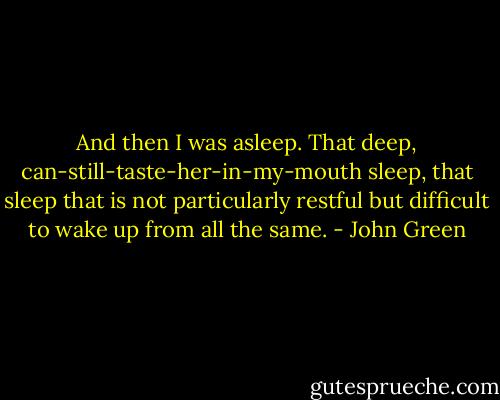 And then I was asleep. That deep, can-still-taste-her-in-my-mouth sleep, that sleep that is not particularly restful but difficult to wake up from all the same. - John Green