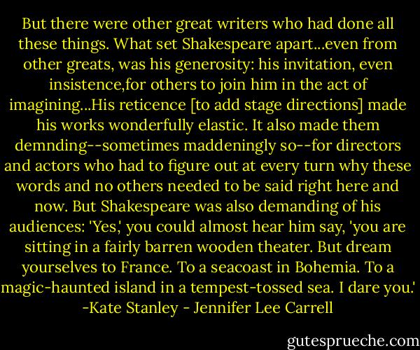 But there were other great writers who had done all these things. What set Shakespeare apart...even from other greats, was his generosity: his invitation, even insistence,for others to join him in the act of imagining...His reticence [to add stage directions] made his works wonderfully elastic. It also made them demnding--sometimes maddeningly so--for directors and actors who had to figure out at every turn why these words and no others needed to be said right here and now. But Shakespeare was also demanding of his audiences: 'Yes,' you could almost hear him say, 'you are sitting in a fairly barren wooden theater. But dream yourselves to France. To a seacoast in Bohemia. To a magic-haunted island in a tempest-tossed sea. I dare you.' -Kate Stanley - Jennifer Lee Carrell