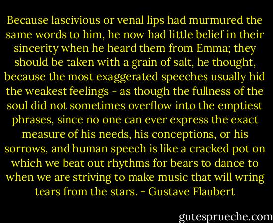 Because lascivious or venal lips had murmured the same words to him, he now had little belief in their sincerity when he heard them from Emma; they should be taken with a grain of salt, he thought, because the most exaggerated speeches usually hid the weakest feelings - as though the fullness of the soul did not sometimes overflow into the emptiest phrases, since no one can ever express the exact measure of his needs, his conceptions, or his sorrows, and human speech is like a cracked pot on which we beat out rhythms for bears to dance to when we are striving to make music that will wring tears from the stars. - Gustave Flaubert