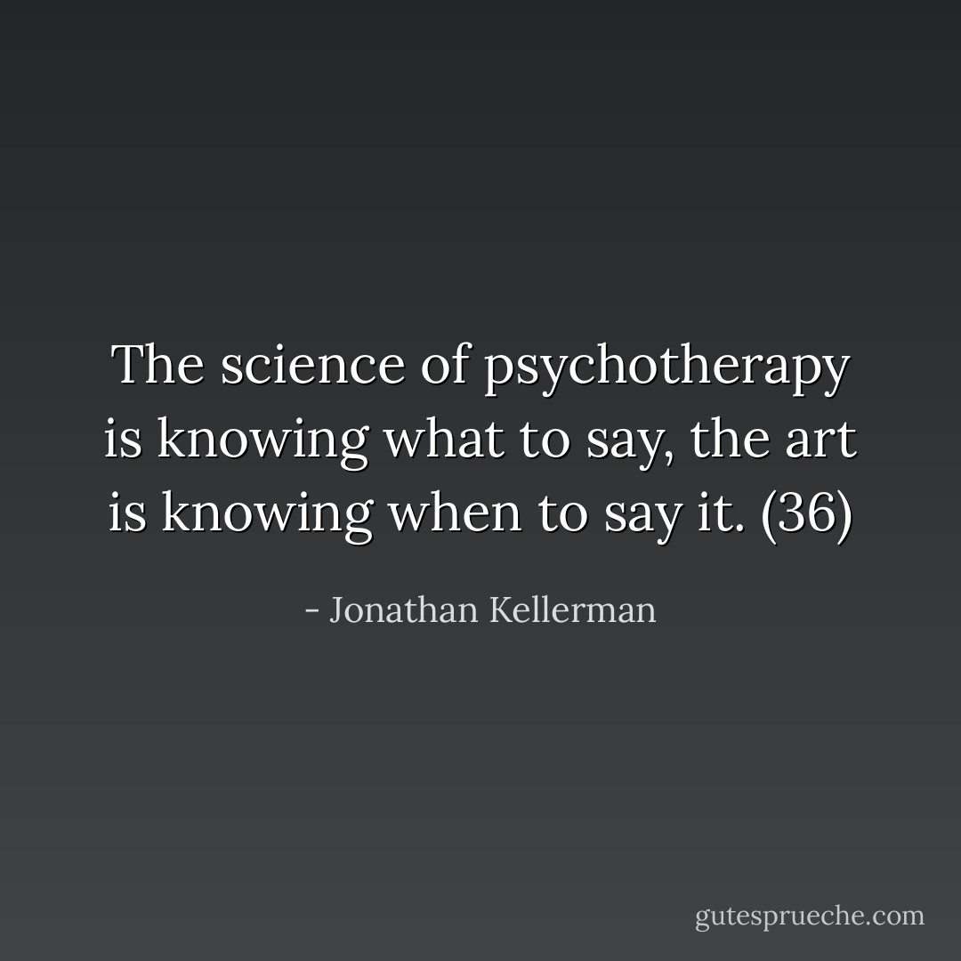 The science of psychotherapy is knowing what to say, the art is knowing when to say it. (36) - Jonathan Kellerman