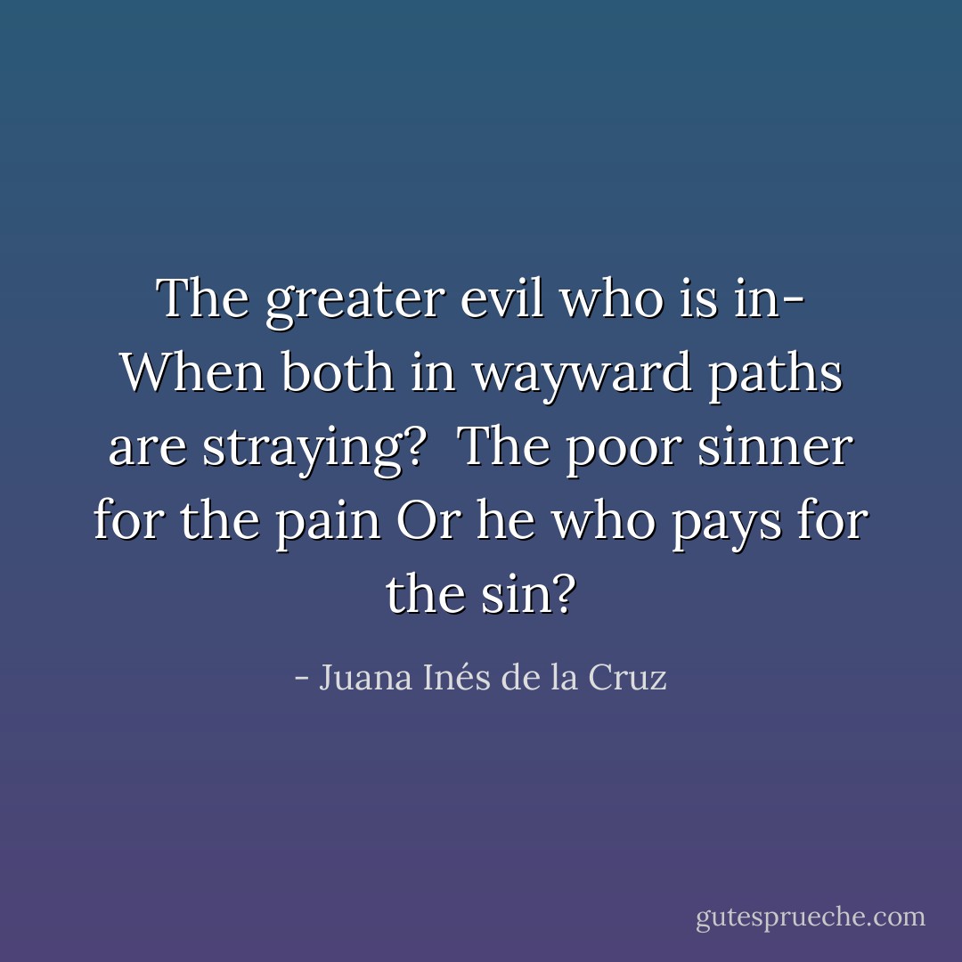 The greater evil who is in-<br />When both in wayward paths are straying? <br />The poor sinner for the pain<br />Or he who pays for the sin? - Juana Inés de la Cruz