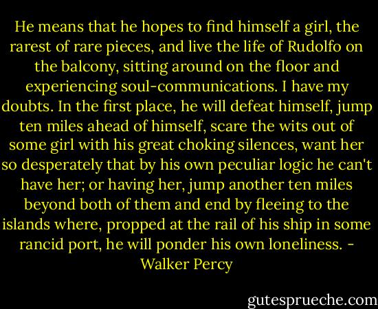 He means that he hopes to find himself a girl, the rarest of rare pieces, and live the life of Rudolfo on the balcony, sitting around on the floor and experiencing soul-communications. I have my doubts. In the first place, he will defeat himself, jump ten miles ahead of himself, scare the wits out of some girl with his great choking silences, want her so desperately that by his own peculiar logic he can't have her; or having her, jump another ten miles beyond both of them and end by fleeing to the islands where, propped at the rail of his ship in some rancid port, he will ponder his own loneliness. - Walker Percy