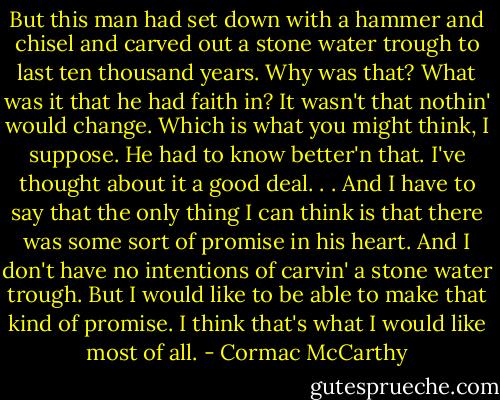 But this man had set down with a hammer and chisel and carved out a stone water trough to last ten thousand years. Why was that? What was it that he had faith in? It wasn't that nothin' would change. Which is what you might think, I suppose. He had to know better'n that. I've thought about it a good deal. . . And I have to say that the only thing I can think is that there was some sort of promise in his heart. And I don't have no intentions of carvin' a stone water trough. But I would like to be able to make that kind of promise. I think that's what I would like most of all. - Cormac McCarthy
