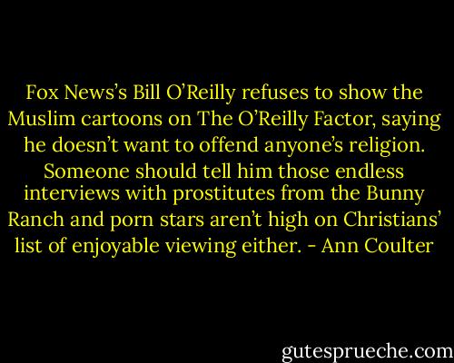 Fox News’s Bill O’Reilly refuses to show the Muslim cartoons on The O’Reilly Factor, saying he doesn’t want to offend anyone’s religion. Someone should tell him those endless interviews with prostitutes from the Bunny Ranch and porn stars aren’t high on Christians’ list of enjoyable viewing either. - Ann Coulter