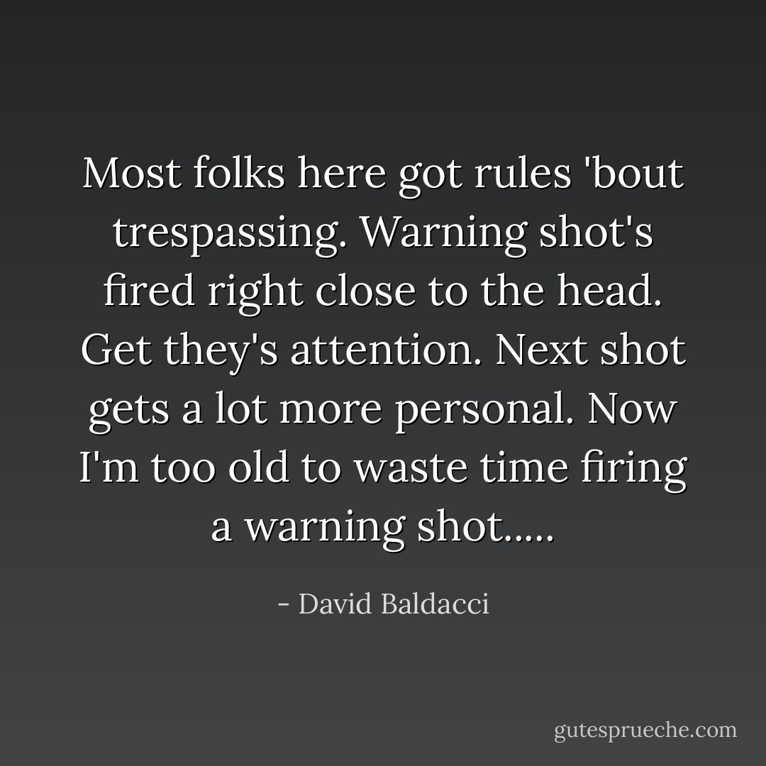 Most folks here got rules 'bout trespassing. Warning shot's fired right close to the head. Get they's attention. Next shot gets a lot more personal. Now I'm too old to waste time firing a warning shot..... - David Baldacci