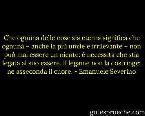 Che ognuna delle cose sia eterna significa che ognuna – anche la più umile e irrilevante – non può mai essere un niente: è necessità che stia legata al suo essere. Il legame non la costringe: ne asseconda il cuore. - Emanuele Severino