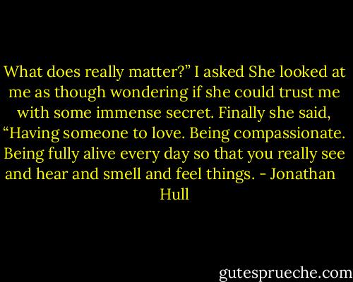 What does really matter?” I asked<br />She looked at me as though wondering if she could trust me with some immense secret. Finally she said, “Having someone to love. Being compassionate. Being fully alive every day so that you really see and hear and smell and feel things. - Jonathan   Hull