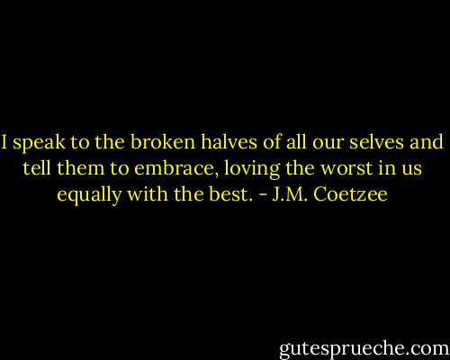 I speak to the broken halves of all our selves and tell them to embrace, loving the worst in us equally with the best. - J.M. Coetzee