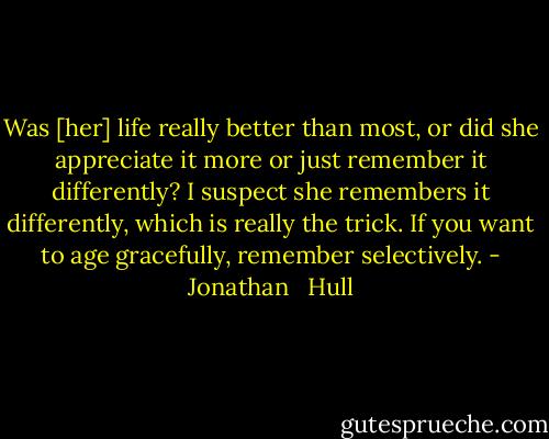 Was [her] life really better than most, or did she appreciate it more or just remember it differently? I suspect she remembers it differently, which is really the trick. If you want to age gracefully, remember selectively. - Jonathan   Hull