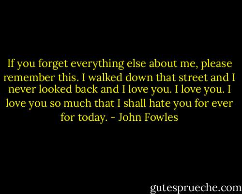 If you forget everything else about me, please remember this. I walked down that street and I never looked back and I love you. I love you. I love you so much that I shall hate you for ever for today. - John Fowles