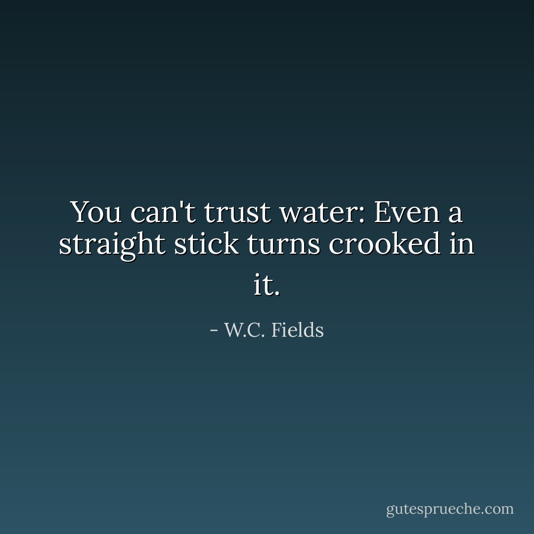 You can't trust water: Even a straight stick turns crooked in it. - W.C. Fields