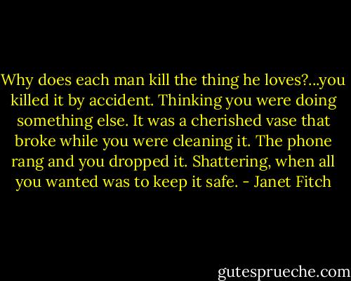 Why does each man kill the thing he loves?...you killed it by accident. Thinking you were doing something else. It was a cherished vase that broke while you were cleaning it. The phone rang and you dropped it. Shattering, when all you wanted was to keep it safe. - Janet Fitch