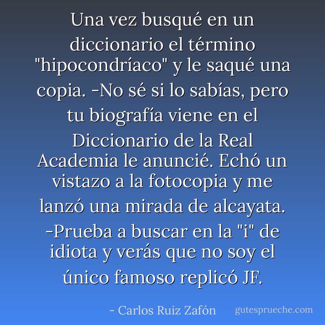 Una vez busqué en un diccionario el término "hipocondríaco" y le<br />saqué una copia.<br />-No sé si lo sabías, pero tu biografía viene en el Diccionario de la Real<br />Academia le anuncié.<br />Echó un vistazo a la fotocopia y me lanzó una mirada de alcayata.<br />-Prueba a buscar en la "i" de idiota y verás que no soy el único<br />famoso replicó JF. - Carlos Ruiz Zafón