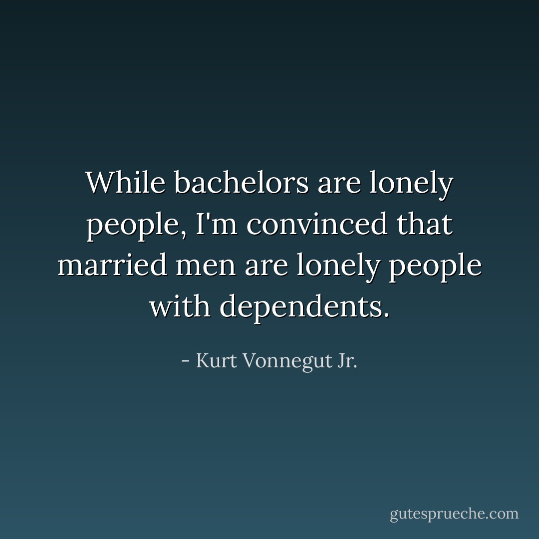 While bachelors are lonely people, I'm convinced that married men are lonely people with dependents. - Kurt Vonnegut Jr.
