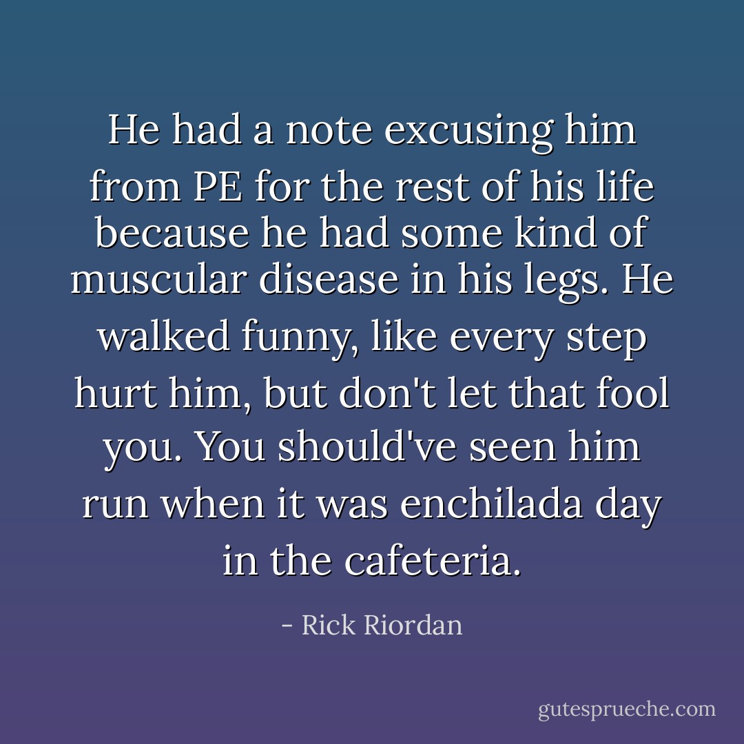 He had a note excusing him from PE for the rest of his life because he had some kind of muscular disease in his legs. He walked funny, like every step hurt him, but don't let that fool you. You should've seen him run when it was enchilada day in the cafeteria. - Rick Riordan