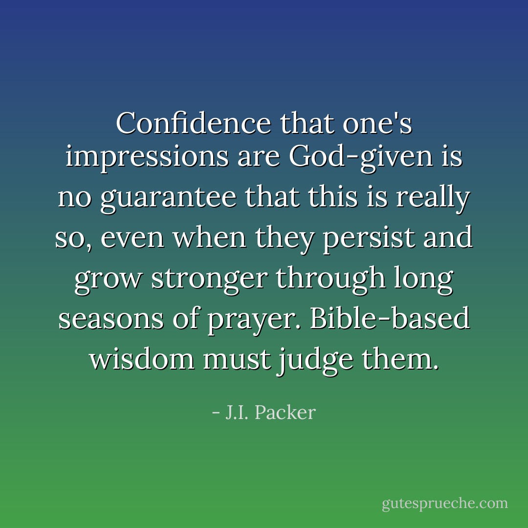 Confidence that one's impressions are God-given is no guarantee that this is really so, even when they persist and grow stronger through long seasons of prayer. Bible-based wisdom must judge them. - J.I. Packer