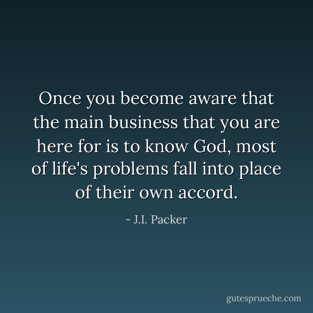 Once you become aware that the main business that you are here for is to know God, most of life's problems fall into place of their own accord. - J.I. Packer