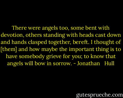 There were angels too, some bent with devotion, others standing with heads cast down and hands clasped together, bereft. I thought of [them] and how maybe the important thing is to have somebody grieve for you; to know that angels will bow in sorrow. - Jonathan   Hull