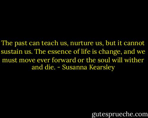 The past can teach us, nurture us, but it cannot sustain us. The essence of life is change, and we must move ever forward or the soul will wither and die. - Susanna Kearsley
