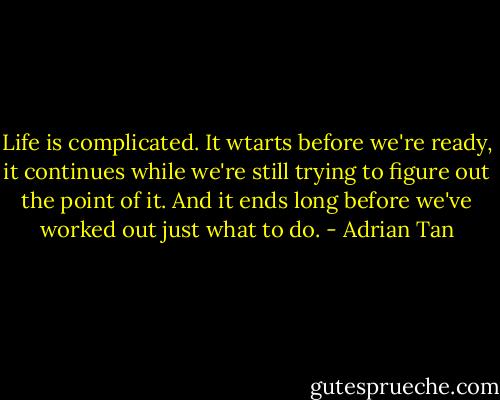Life is complicated. It wtarts before we're ready, it continues while we're still trying to figure out the point of it. And it ends long before we've worked out just what to do. - Adrian Tan
